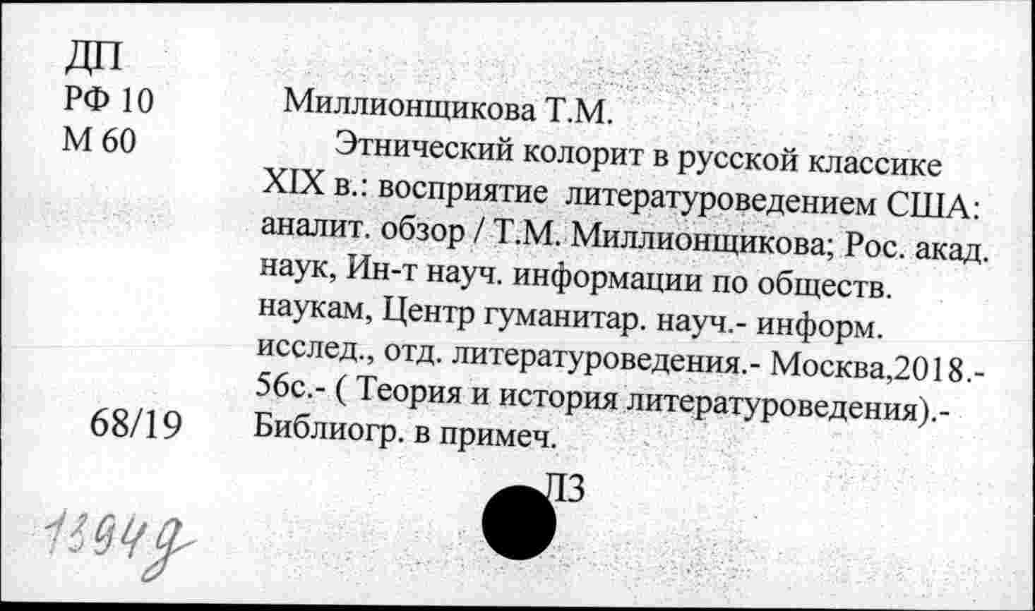 ﻿ДП
РФ Ю Миллионщикова Т.М.
М 60	Этнический колорит в русской классике
XIX в.: восприятие литературоведением США: аналит. обзор / Т.М. Миллионщикова; Рос. акад, наук, Ин-т науч, информации по обществ, наукам, Центр гуманитар, науч,- информ.
исслед., отд. литературоведения.- Москва,2018.-56с.- (Теория и история литературоведения).-
68/19 Библиогр. в примеч.